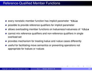 Reference-Qualified Member Functions
every nonstatic member function has implicit parameter *this
possible to provide reference qualifiers for implicit parameter
allows overloading member functions on lvalueness/rvalueness of *this
cannot mix reference qualifiers and non-reference qualifiers in single
overload set
provides mechanism for treating lvalue and rvalue cases differently
useful for facilitating move semantics or preventing operations not
appropriate for lvalues or rvalues
Copyright c 2015, 2016 Michael D. Adams C++ Version: 2016-01-18 599
 