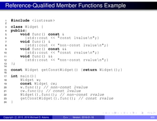 Reference-Qualified Member Functions Example
1 #include <iostream >
2
3 class Widget {
4 public:
5 void func() const &
6 {std::cout << "const lvaluen";}
7 void func() &
8 {std::cout << "non -const lvaluen";}
9 void func() const &&
10 {std::cout << "const rvaluen";}
11 void func() &&
12 {std::cout << "non -const rvaluen";}
13 };
14
15 const Widget getConstWidget() {return Widget();}
16
17 int main(){
18 Widget w;
19 const Widget cw;
20 w.func(); // non-const lvalue
21 cw.func(); // const lvalue
22 Widget().func(); // non-const rvalue
23 getConstWidget().func(); // const rvalue
24 }
Copyright c 2015, 2016 Michael D. Adams C++ Version: 2016-01-18 600
 