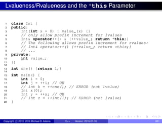 Lvalueness/Rvalueness and the *this Parameter
1 class Int {
2 public:
3 Int(int x = 0) : value_(x) {}
4 // only allow prefix increment for lvalues
5 Int& operator++() & {++value_; return *this;}
6 // The following allows prefix increment for rvalues:
7 // Int& operator++() {++value_; return *this;}
8 // ...
9 private:
10 int value_;
11 };
12
13 int one() {return 1;}
14
15 int main() {
16 int i = 0;
17 int j = ++i; // OK
18 // int k = ++one(); // ERROR (not lvalue)
19 Int x(0);
20 Int y = ++x; // OK
21 // Int z = ++Int(1); // ERROR (not lvalue)
22 }
Copyright c 2015, 2016 Michael D. Adams C++ Version: 2016-01-18 601
 