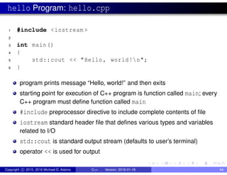 hello Program: hello.cpp
1 #include <iostream >
2
3 int main()
4 {
5 std::cout << "Hello , world!n";
6 }
program prints message “Hello, world!” and then exits
starting point for execution of C++ program is function called main; every
C++ program must define function called main
#include preprocessor directive to include complete contents of file
iostream standard header file that defines various types and variables
related to I/O
std::cout is standard output stream (defaults to user’s terminal)
operator << is used for output
Copyright c 2015, 2016 Michael D. Adams C++ Version: 2016-01-18 44
 
