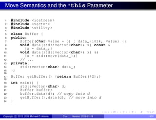 Move Semantics and the *this Parameter
1 #include <iostream >
2 #include <vector >
3 #include <utility >
4
5 class Buffer {
6 public:
7 Buffer(char value = 0) : data_(1024, value) {}
8 void data(std::vector <char>& x) const &
9 {x = data_;}
10 void data(std::vector <char>& x) &&
11 {x = std::move(data_);}
12 // ...
13 private:
14 std::vector <char> data_;
15 };
16
17 Buffer getBuffer() {return Buffer (42);}
18
19 int main() {
20 std::vector <char> d;
21 Buffer buffer;
22 buffer.data(d); // copy into d
23 getBuffer().data(d); // move into d
24 }
Copyright c 2015, 2016 Michael D. Adams C++ Version: 2016-01-18 602
 