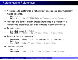 References to References
A reference to a reference is not allowed, since such a construct clearly
makes no sense.
int i = 0;
int& & j = i; // ILLEGAL: reference to reference
Although one cannot directly create a reference to a reference, a
reference to a reference can arise indirectly in several contexts.
Typedef name:
typedef int& RefToInt;
typedef RefToInt& T; // reference to reference
Template function parameters:
template <class T> T func(const T& x) {return x;}
int x = 1;
func <int&>(x); // reference to reference
Decltype specifier:
int i = 1;
decltype((i))& j = i; // reference to reference
Copyright c 2015, 2016 Michael D. Adams C++ Version: 2016-01-18 604
 