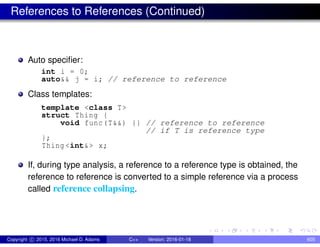 References to References (Continued)
Auto specifier:
int i = 0;
auto&& j = i; // reference to reference
Class templates:
template <class T>
struct Thing {
void func(T&&) {} // reference to reference
// if T is reference type
};
Thing <int&> x;
If, during type analysis, a reference to a reference type is obtained, the
reference to reference is converted to a simple reference via a process
called reference collapsing.
Copyright c 2015, 2016 Michael D. Adams C++ Version: 2016-01-18 605
 