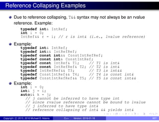 Reference Collapsing Examples
Due to reference collapsing, T&& syntax may not always be an rvalue
reference. Example:
typedef int& IntRef;
int i = 0;
IntRef&& r = i; // r is int& (i.e., lvalue reference)
Example:
typedef int& IntRef;
typedef int&& IntRefRef;
typedef const int&& ConstIntRefRef;
typedef const int& ConstIntRef;
typedef const IntRef& T1; // T1 is int&
typedef const IntRefRef& T2; // T2 is int&
typedef IntRefRef&& T3; // T3 is int&&
typedef ConstIntRef&& T4; // T4 is const int&
typedef ConstIntRefRef&& T5; // T5 is const int&&
Example:
int i = 0;
int& j = i;
auto&& k = j;
// j cannot be inferred to have type int
// since rvalue reference cannot be bound to lvalue
// j inferred to have type int&
// reference collapsing of int& && yields int&
Copyright c 2015, 2016 Michael D. Adams C++ Version: 2016-01-18 607
 
