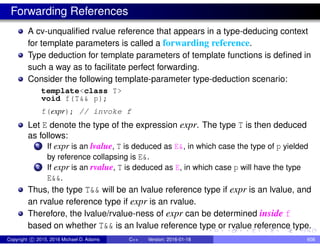 Forwarding References
A cv-unqualified rvalue reference that appears in a type-deducing context
for template parameters is called a forwarding reference.
Type deduction for template parameters of template functions is defined in
such a way as to facilitate perfect forwarding.
Consider the following template-parameter type-deduction scenario:
template<class T>
void f(T&& p);
f(expr); // invoke f
Let E denote the type of the expression expr. The type T is then deduced
as follows:
1 If expr is an lvalue, T is deduced as E&, in which case the type of p yielded
by reference collapsing is E&.
2 If expr is an rvalue, T is deduced as E, in which case p will have the type
E&&.
Thus, the type T&& will be an lvalue reference type if expr is an lvalue, and
an rvalue reference type if expr is an rvalue.
Therefore, the lvalue/rvalue-ness of expr can be determined inside f
based on whether T&& is an lvalue reference type or rvalue reference type.
Copyright c 2015, 2016 Michael D. Adams C++ Version: 2016-01-18 608
 