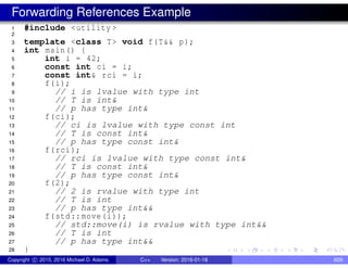 Forwarding References Example
1 #include <utility >
2
3 template <class T> void f(T&& p);
4 int main() {
5 int i = 42;
6 const int ci = i;
7 const int& rci = i;
8 f(i);
9 // i is lvalue with type int
10 // T is int&
11 // p has type int&
12 f(ci);
13 // ci is lvalue with type const int
14 // T is const int&
15 // p has type const int&
16 f(rci);
17 // rci is lvalue with type const int&
18 // T is const int&
19 // p has type const int&
20 f(2);
21 // 2 is rvalue with type int
22 // T is int
23 // p has type int&&
24 f(std::move(i));
25 // std::move(i) is rvalue with type int&&
26 // T is int
27 // p has type int&&
28 }
Copyright c 2015, 2016 Michael D. Adams C++ Version: 2016-01-18 609
 