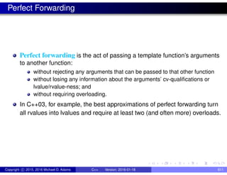 Perfect Forwarding
Perfect forwarding is the act of passing a template function’s arguments
to another function:
without rejecting any arguments that can be passed to that other function
without losing any information about the arguments’ cv-qualifications or
lvalue/rvalue-ness; and
without requiring overloading.
In C++03, for example, the best approximations of perfect forwarding turn
all rvalues into lvalues and require at least two (and often more) overloads.
Copyright c 2015, 2016 Michael D. Adams C++ Version: 2016-01-18 611
 