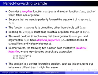 Perfect-Forwarding Example
Consider a template function wrapper and another function func, each of
which takes one argument.
Suppose that we want to perfectly forward the argument of wrapper to
func.
The function wrapper is to do nothing other than simply call func.
In doing so, wrapper must pass its actual argument through to func.
This must be done in such a way that the argument to wrapper and
argument to func have identical properties (i.e., match in terms of
cv-qualifiers and lvalue/rvalue-ness).
In other words, the following two function calls must have identical
behavior, where expr denotes an arbitrary expression:
wrapper(expr);
func(expr);
The solution to a perfect-forwarding problem, such as this one, turns out
to be more difficult than it might first seem.
Copyright c 2015, 2016 Michael D. Adams C++ Version: 2016-01-18 612
 