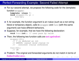 Perfect-Forwarding Example: Second Failed Attempt
For our second attempt, we propose the following code for the (template)
function wrapper:
template <class T>
void wrapper(T& p) {
func(p);
}
If, for example, the function argument is an rvalue (such as a non-string
literal or temporary object), calls to wrapper and func (with the same
argument) can have different behaviors.
Suppose, for example, that we have the following declaration:
void func(int); // uses pass by value
Then, the following two function calls are not equivalent:
wrapper (42);
// T is deduced as int
// ERROR: cannot bind rvalue to
// nonconst lvalue reference
func(42);
// OK
Problem: The original and forwarded arguments do not match in terms of
lvalue/rvalue-ness.
Copyright c 2015, 2016 Michael D. Adams C++ Version: 2016-01-18 614
 
