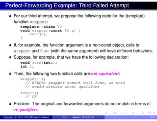 Perfect-Forwarding Example: Third Failed Attempt
For our third attempt, we propose the following code for the (template)
function wrapper:
template <class T>
void wrapper(const T& p) {
func(p);
}
If, for example, the function argument is a non-const object, calls to
wrapper and func (with the same argument) will have different behaviors.
Suppose, for example, that we have the following declaration:
void func(int&);
int i;
Then, the following two function calls are not equivalent:
wrapper(i);
// ERROR: wrapper cannot call func, as this
// would discard const qualifier
func(i);
// OK
Problem: The original and forwarded arguments do not match in terms of
cv-qualifiers.
Copyright c 2015, 2016 Michael D. Adams C++ Version: 2016-01-18 615
 