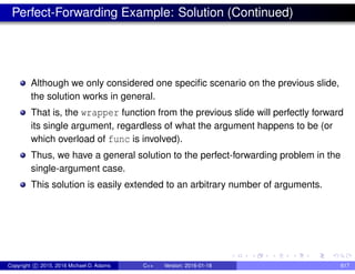 Perfect-Forwarding Example: Solution (Continued)
Although we only considered one specific scenario on the previous slide,
the solution works in general.
That is, the wrapper function from the previous slide will perfectly forward
its single argument, regardless of what the argument happens to be (or
which overload of func is involved).
Thus, we have a general solution to the perfect-forwarding problem in the
single-argument case.
This solution is easily extended to an arbitrary number of arguments.
Copyright c 2015, 2016 Michael D. Adams C++ Version: 2016-01-18 617
 