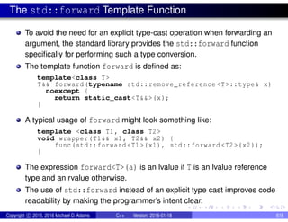 The std::forward Template Function
To avoid the need for an explicit type-cast operation when forwarding an
argument, the standard library provides the std::forward function
specifically for performing such a type conversion.
The template function forward is defined as:
template<class T>
T&& forward(typename std::remove_reference <T>::type& x)
noexcept {
return static_cast<T&&>(x);
}
A typical usage of forward might look something like:
template <class T1, class T2>
void wrapper(T1&& x1, T2&& x2) {
func(std::forward <T1 >(x1), std::forward <T2 >(x2));
}
The expression forward<T>(a) is an lvalue if T is an lvalue reference
type and an rvalue otherwise.
The use of std::forward instead of an explicit type cast improves code
readability by making the programmer’s intent clear.
Copyright c 2015, 2016 Michael D. Adams C++ Version: 2016-01-18 618
 