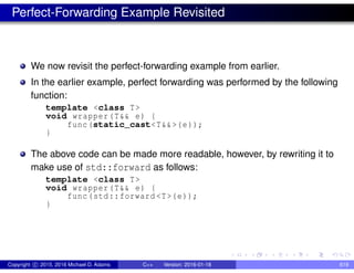 Perfect-Forwarding Example Revisited
We now revisit the perfect-forwarding example from earlier.
In the earlier example, perfect forwarding was performed by the following
function:
template <class T>
void wrapper(T&& e) {
func(static_cast<T&&>(e));
}
The above code can be made more readable, however, by rewriting it to
make use of std::forward as follows:
template <class T>
void wrapper(T&& e) {
func(std::forward <T>(e));
}
Copyright c 2015, 2016 Michael D. Adams C++ Version: 2016-01-18 619
 