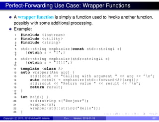 Perfect-Forwarding Use Case: Wrapper Functions
A wrapper function is simply a function used to invoke another function,
possibly with some additional processing.
Example:
1 #include <iostream >
2 #include <utility >
3 #include <string >
4
5 std::string emphasize(const std::string& s)
6 {return s + "!";}
7
8 std::string emphasize(std::string&& s)
9 {return s + "!!!!";}
10
11 template <class A>
12 auto wrapper(A&& arg) {
13 std::cout << "Calling with argument " << arg << ’n’;
14 auto result = emphasize(std::forward <A>(arg));
15 std::cout << "Return value " << result << ’n’;
16 return result;
17 }
18
19 int main() {
20 std::string s("Bonjour");
21 wrapper(s);
22 wrapper(std::string("Hello"));
23 }
Copyright c 2015, 2016 Michael D. Adams C++ Version: 2016-01-18 621
 