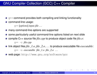 GNU Compiler Collection (GCC) C++ Compiler
g++ command provides both compiling and linking functionality
command-line usage:
g++ [options] input file . . .
many command-line options are supported
some particularly useful command-line options listed on next slide
compile C++ source file file.cpp to produce object code file file.o:
g++ -c file.cpp
link object files file 1.o, file 2.o, ... to produce executable file executable:
g++ -o executable file 1.o file 2.o ...
web page: http://www.gnu.org/software/gcc
Copyright c 2015, 2016 Michael D. Adams C++ Version: 2016-01-18 46
 