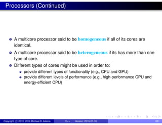 Processors (Continued)
A multicore processor said to be homogeneous if all of its cores are
identical.
A multicore processor said to be heterogeneous if its has more than one
type of core.
Different types of cores might be used in order to:
provide different types of functionality (e.g., CPU and GPU)
provide different levels of performance (e.g., high-performance CPU and
energy-efficient CPU)
Copyright c 2015, 2016 Michael D. Adams C++ Version: 2016-01-18 631
 