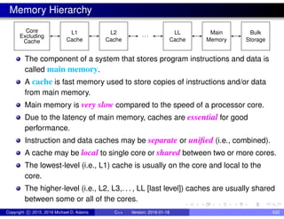 Memory Hierarchy
Core
Cache Cache
L1 L2
Cache
Excluding ···
LL
Cache
Bulk
Storage
Main
Memory
The component of a system that stores program instructions and data is
called main memory.
A cache is fast memory used to store copies of instructions and/or data
from main memory.
Main memory is very slow compared to the speed of a processor core.
Due to the latency of main memory, caches are essential for good
performance.
Instruction and data caches may be separate or unified (i.e., combined).
A cache may be local to single core or shared between two or more cores.
The lowest-level (i.e., L1) cache is usually on the core and local to the
core.
The higher-level (i.e., L2, L3,. . . , LL [last level]) caches are usually shared
between some or all of the cores.
Copyright c 2015, 2016 Michael D. Adams C++ Version: 2016-01-18 632
 