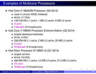 Examples of Multicore Processors
Intel Core i7-3820QM Processor (Q2 2012)
used in Lenovo W530 notebook
64 bit, 2.7 GHz
128/128 KB L1 cache, 1 MB L2 cache, 8 MB L3 cache
4 cores
8 threads (2 threads/core)
Intel Core i7-5960X Processor Extreme Edition (Q3 2014)
targets desktops/notebooks
64 bit, 3 GHz
256/256 KB L1 cache, 2 MB L2 cache, 20 MB L3 cache
8 cores
16 threads (2 threads/core)
Intel Xeon Processor E7-8890 v2 (Q1 2014)
targets servers
64 bit, 2.8 GHz
480/480 KB L1 cache, 3.5 MB L2 cache, 37.5 MB L3 cache
15 cores
30 threads (2 threads/core)
Copyright c 2015, 2016 Michael D. Adams C++ Version: 2016-01-18 633
 