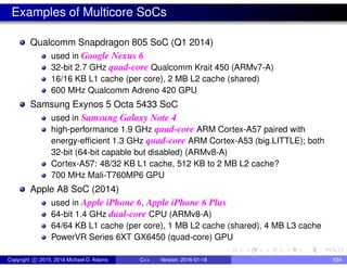 Examples of Multicore SoCs
Qualcomm Snapdragon 805 SoC (Q1 2014)
used in Google Nexus 6
32-bit 2.7 GHz quad-core Qualcomm Krait 450 (ARMv7-A)
16/16 KB L1 cache (per core), 2 MB L2 cache (shared)
600 MHz Qualcomm Adreno 420 GPU
Samsung Exynos 5 Octa 5433 SoC
used in Samsung Galaxy Note 4
high-performance 1.9 GHz quad-core ARM Cortex-A57 paired with
energy-efficient 1.3 GHz quad-core ARM Cortex-A53 (big.LITTLE); both
32-bit (64-bit capable but disabled) (ARMv8-A)
Cortex-A57: 48/32 KB L1 cache, 512 KB to 2 MB L2 cache?
700 MHz Mali-T760MP6 GPU
Apple A8 SoC (2014)
used in Apple iPhone 6, Apple iPhone 6 Plus
64-bit 1.4 GHz dual-core CPU (ARMv8-A)
64/64 KB L1 cache (per core), 1 MB L2 cache (shared), 4 MB L3 cache
PowerVR Series 6XT GX6450 (quad-core) GPU
Copyright c 2015, 2016 Michael D. Adams C++ Version: 2016-01-18 634
 