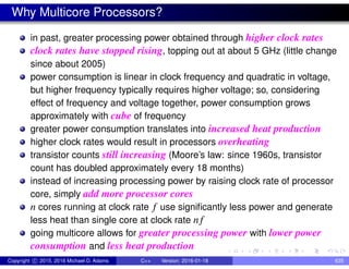 Why Multicore Processors?
in past, greater processing power obtained through higher clock rates
clock rates have stopped rising, topping out at about 5 GHz (little change
since about 2005)
power consumption is linear in clock frequency and quadratic in voltage,
but higher frequency typically requires higher voltage; so, considering
effect of frequency and voltage together, power consumption grows
approximately with cube of frequency
greater power consumption translates into increased heat production
higher clock rates would result in processors overheating
transistor counts still increasing (Moore’s law: since 1960s, transistor
count has doubled approximately every 18 months)
instead of increasing processing power by raising clock rate of processor
core, simply add more processor cores
n cores running at clock rate f use significantly less power and generate
less heat than single core at clock rate n f
going multicore allows for greater processing power with lower power
consumption and less heat production
Copyright c 2015, 2016 Michael D. Adams C++ Version: 2016-01-18 635
 