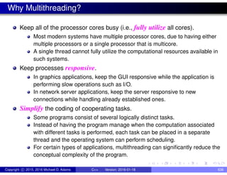 Why Multithreading?
Keep all of the processor cores busy (i.e., fully utilize all cores).
Most modern systems have multiple processor cores, due to having either
multiple processors or a single processor that is multicore.
A single thread cannot fully utilize the computational resources available in
such systems.
Keep processes responsive.
In graphics applications, keep the GUI responsive while the application is
performing slow operations such as I/O.
In network server applications, keep the server responsive to new
connections while handling already established ones.
Simplify the coding of cooperating tasks.
Some programs consist of several logically distinct tasks.
Instead of having the program manage when the computation associated
with different tasks is performed, each task can be placed in a separate
thread and the operating system can perform scheduling.
For certain types of applications, multithreading can significantly reduce the
conceptual complexity of the program.
Copyright c 2015, 2016 Michael D. Adams C++ Version: 2016-01-18 638
 
