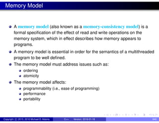 Memory Model
A memory model (also known as a memory-consistency model) is a
formal specification of the effect of read and write operations on the
memory system, which in effect describes how memory appears to
programs.
A memory model is essential in order for the semantics of a multithreaded
program to be well defined.
The memory model must address issues such as:
ordering
atomicity
The memory model affects:
programmability (i.e., ease of programming)
performance
portability
Copyright c 2015, 2016 Michael D. Adams C++ Version: 2016-01-18 640
 