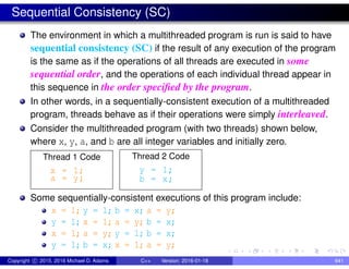 Sequential Consistency (SC)
The environment in which a multithreaded program is run is said to have
sequential consistency (SC) if the result of any execution of the program
is the same as if the operations of all threads are executed in some
sequential order, and the operations of each individual thread appear in
this sequence in the order specified by the program.
In other words, in a sequentially-consistent execution of a multithreaded
program, threads behave as if their operations were simply interleaved.
Consider the multithreaded program (with two threads) shown below,
where x, y, a, and b are all integer variables and initially zero.
Thread 1 Code
x = 1;
a = y;
Thread 2 Code
y = 1;
b = x;
Some sequentially-consistent executions of this program include:
x = 1; y = 1; b = x; a = y;
y = 1; x = 1; a = y; b = x;
x = 1; a = y; y = 1; b = x;
y = 1; b = x; x = 1; a = y;
Copyright c 2015, 2016 Michael D. Adams C++ Version: 2016-01-18 641
 
