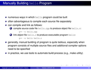 Manually Building hello Program
numerous ways in which hello program could be built
often advantageous to compile each source file separately
can compile and link as follows:
1 compile source code file hello.cpp to produce object file hello.o:
g++ -c hello.cpp
2 link object file hello.o to produce executable program hello:
g++ -o hello hello.o
generally, manual building of program is quite tedious, especially when
program consists of multiple source files and additional compiler options
need to be specified
in practice, we use tools to automate build process (e.g., make utility)
Copyright c 2015, 2016 Michael D. Adams C++ Version: 2016-01-18 48
 