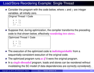 Load/Store Reordering Example: Single Thread
Consider the program with the code below, where x and y are integer
variables, all initially zero.
Original Thread 1 Code
x = 1;
y = 1;
// ...
Suppose that, during optimization, the compiler transforms the preceding
code to that shown below, effectively reordering two stores.
Optimized Thread 1 Code
y = 1;
x = 1;
// ...
The execution of the optimized code is indistinguishable from a
sequentially-consistent execution of the original code.
The optimized program runs as if it were the original program.
In a single-threaded program, loads and stores can be reordered without
invalidating the SC model (if data dependencies are correctly considered).
Copyright c 2015, 2016 Michael D. Adams C++ Version: 2016-01-18 643
 