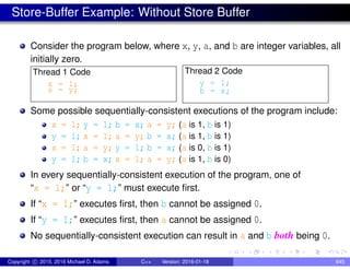 Store-Buffer Example: Without Store Buffer
Consider the program below, where x, y, a, and b are integer variables, all
initially zero.
Thread 1 Code
x = 1;
a = y;
Thread 2 Code
y = 1;
b = x;
Some possible sequentially-consistent executions of the program include:
x = 1; y = 1; b = x; a = y; (a is 1, b is 1)
y = 1; x = 1; a = y; b = x; (a is 1, b is 1)
x = 1; a = y; y = 1; b = x; (a is 0, b is 1)
y = 1; b = x; x = 1; a = y; (a is 1, b is 0)
In every sequentially-consistent execution of the program, one of
“x = 1;” or “y = 1;” must execute first.
If “x = 1;” executes first, then b cannot be assigned 0.
If “y = 1;” executes first, then a cannot be assigned 0.
No sequentially-consistent execution can result in a and b both being 0.
Copyright c 2015, 2016 Michael D. Adams C++ Version: 2016-01-18 645
 