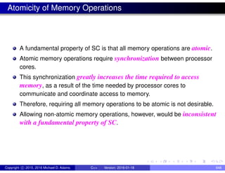 Atomicity of Memory Operations
A fundamental property of SC is that all memory operations are atomic.
Atomic memory operations require synchronization between processor
cores.
This synchronization greatly increases the time required to access
memory, as a result of the time needed by processor cores to
communicate and coordinate access to memory.
Therefore, requiring all memory operations to be atomic is not desirable.
Allowing non-atomic memory operations, however, would be inconsistent
with a fundamental property of SC.
Copyright c 2015, 2016 Michael D. Adams C++ Version: 2016-01-18 648
 