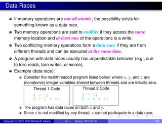 Data Races
If memory operations are not all atomic, the possibility exists for
something known as a data race.
Two memory operations are said to conflict if they access the same
memory location and at least one of the operations is a write.
Two conflicting memory operations form a data race if they are from
different threads and can be executed at the same time.
A program with data races usually has unpredictable behavior (e.g., due
to torn reads, torn writes, or worse).
Example (data race):
Consider the multithreaded program listed below, where x, y, and z are
(nonatomic) integer variables shared between threads and are initially zero.
Thread 1 Code
x = 1;
a = y + z;
Thread 2 Code
y = 1;
b = x + z;
The program has data races on both x and y.
Since z is not modified by any thread, z cannot participate in a data race.
Copyright c 2015, 2016 Michael D. Adams C++ Version: 2016-01-18 649
 
