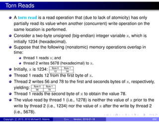 Torn Reads
A torn read is a read operation that (due to lack of atomicity) has only
partially read its value when another (concurrent) write operation on the
same location is performed.
Consider a two-byte unsigned (big-endian) integer variable x, which is
initially 1234 (hexadecimal).
Suppose that the following (nonatomic) memory operations overlap in
time:
thread 1 reads x; and
thread 2 writes 5678 (hexadecimal) to x.
Initially, x is 1234: Byte 0 Byte 1
12 34
Thread 1 reads 12 from the first byte of x.
Thread 2 writes 56 and 78 to the first and seconds bytes of x, respectively,
yielding: Byte 0 Byte 1
56 78
Thread 1 reads the second byte of x to obtain the value 78.
The value read by thread 1 (i.e., 1278) is neither the value of x prior to the
write by thread 2 (i.e., 1234) nor the value of x after the write by thread 2
(i.e., 5678).
Copyright c 2015, 2016 Michael D. Adams C++ Version: 2016-01-18 650
 
