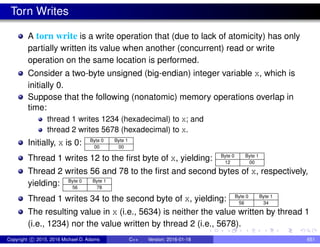 Torn Writes
A torn write is a write operation that (due to lack of atomicity) has only
partially written its value when another (concurrent) read or write
operation on the same location is performed.
Consider a two-byte unsigned (big-endian) integer variable x, which is
initially 0.
Suppose that the following (nonatomic) memory operations overlap in
time:
thread 1 writes 1234 (hexadecimal) to x; and
thread 2 writes 5678 (hexadecimal) to x.
Initially, x is 0: Byte 0 Byte 1
00 00
Thread 1 writes 12 to the first byte of x, yielding: Byte 0 Byte 1
12 00
Thread 2 writes 56 and 78 to the first and second bytes of x, respectively,
yielding: Byte 0 Byte 1
56 78
Thread 1 writes 34 to the second byte of x, yielding: Byte 0 Byte 1
56 34
The resulting value in x (i.e., 5634) is neither the value written by thread 1
(i.e., 1234) nor the value written by thread 2 (i.e., 5678).
Copyright c 2015, 2016 Michael D. Adams C++ Version: 2016-01-18 651
 