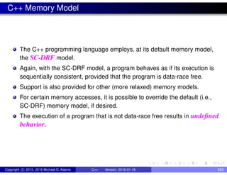 C++ Memory Model
The C++ programming language employs, at its default memory model,
the SC-DRF model.
Again, with the SC-DRF model, a program behaves as if its execution is
sequentially consistent, provided that the program is data-race free.
Support is also provided for other (more relaxed) memory models.
For certain memory accesses, it is possible to override the default (i.e.,
SC-DRF) memory model, if desired.
The execution of a program that is not data-race free results in undefined
behavior.
Copyright c 2015, 2016 Michael D. Adams C++ Version: 2016-01-18 653
 
