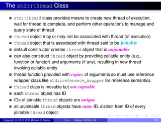 The std::thread Class
std::thread class provides means to create new thread of execution,
wait for thread to complete, and perform other operations to manage and
query state of thread
thread object may or may not be associated with thread (of execution)
thread object that is associated with thread said to be joinable
default constructor creates thread object that is unjoinable
can also construct thread object by providing callable entity (e.g.,
function or functor) and arguments (if any), resulting in new thread
invoking callable entity
thread function provided with copies of arguments so must use reference
wrapper class like std::reference_wrapper for reference semantics
thread class is movable but not copyable
each thread object has ID
IDs of joinable thread objects are unique
all unjoinable thread objects have same ID, distinct from ID of every
joinable thread object
Copyright c 2015, 2016 Michael D. Adams C++ Version: 2016-01-18 655
 