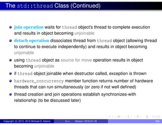 The std::thread Class (Continued)
join operation waits for thread object’s thread to complete execution
and results in object becoming unjoinable
detach operation dissociates thread from thread object (allowing thread
to continue to execute independently) and results in object becoming
unjoinable
using thread object as source for move operation results in object
becoming unjoinable
if thread object joinable when destructor called, exception is thrown
hardware_concurrency member function returns number of hardware
threads that can run simultaneously (or zero if not well defined)
thread creation and join operations establish synchronizes-with
relationship (to be discussed later)
Copyright c 2015, 2016 Michael D. Adams C++ Version: 2016-01-18 656
 