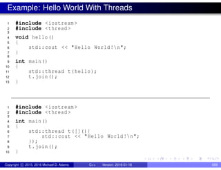 Example: Hello World With Threads
1 #include <iostream >
2 #include <thread >
3
4 void hello()
5 {
6 std::cout << "Hello World!n";
7 }
8
9 int main()
10 {
11 std::thread t(hello);
12 t.join();
13 }
1 #include <iostream >
2 #include <thread >
3
4 int main()
5 {
6 std::thread t([](){
7 std::cout << "Hello World!n";
8 });
9 t.join();
10 }
Copyright c 2015, 2016 Michael D. Adams C++ Version: 2016-01-18 659
 