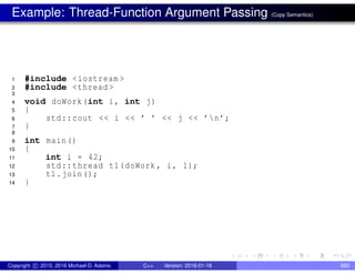 Example: Thread-Function Argument Passing (Copy Semantics)
1 #include <iostream >
2 #include <thread >
3
4 void doWork(int i, int j)
5 {
6 std::cout << i << ’ ’ << j << ’n’;
7 }
8
9 int main()
10 {
11 int i = 42;
12 std::thread t1(doWork , i, 1);
13 t1.join();
14 }
Copyright c 2015, 2016 Michael D. Adams C++ Version: 2016-01-18 660
 