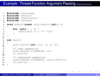 Example: Thread-Function Argument Passing (Reference Semantics)
1 #include <iostream >
2 #include <vector >
3 #include <functional >
4 #include <thread >
5
6 void doWork(const std::vector <int>& v)
7 {
8 for (auto i : v) {
9 std::cout << i << ’n’;
10 }
11 }
12
13 int main()
14 {
15 std::vector <int> v{1, 2, 3, 4};
16
17 // copy semantics
18 std::thread t1(doWork , v);
19 t1.join();
20
21 // reference semantics
22 std::thread t2(doWork , std::ref(v));
23 t2.join();
24 }
Copyright c 2015, 2016 Michael D. Adams C++ Version: 2016-01-18 661
 
