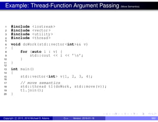 Example: Thread-Function Argument Passing (Move Semantics)
1 #include <iostream >
2 #include <vector >
3 #include <utility >
4 #include <thread >
5
6 void doWork(std::vector <int>&& v)
7 {
8 for (auto i : v) {
9 std::cout << i << ’n’;
10 }
11 }
12
13 int main()
14 {
15 std::vector <int> v{1, 2, 3, 4};
16
17 // move semantics
18 std::thread t1(doWork , std::move(v));
19 t1.join();
20 }
Copyright c 2015, 2016 Michael D. Adams C++ Version: 2016-01-18 662
 