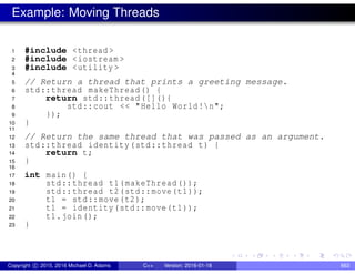 Example: Moving Threads
1 #include <thread >
2 #include <iostream >
3 #include <utility >
4
5 // Return a thread that prints a greeting message.
6 std::thread makeThread() {
7 return std::thread ([](){
8 std::cout << "Hello World!n";
9 });
10 }
11
12 // Return the same thread that was passed as an argument.
13 std::thread identity(std::thread t) {
14 return t;
15 }
16
17 int main() {
18 std::thread t1(makeThread());
19 std::thread t2(std::move(t1));
20 t1 = std::move(t2);
21 t1 = identity(std::move(t1));
22 t1.join();
23 }
Copyright c 2015, 2016 Michael D. Adams C++ Version: 2016-01-18 663
 