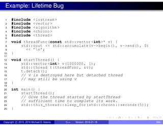 Example: Lifetime Bug
1 #include <iostream >
2 #include <vector >
3 #include <algorithm >
4 #include <chrono >
5 #include <thread >
6
7 void threadFunc(const std::vector <int>* v) {
8 std::cout << std::accumulate(v->begin(), v->end(), 0)
9 << ’n’;
10 }
11
12 void startThread() {
13 std::vector <int> v(1000000, 1);
14 std::thread t(threadFunc , &v);
15 t.detach();
16 // v is destroyed here but detached thread
17 // may still be using v
18 }
19
20 int main() {
21 startThread ();
22 // Give the thread started by startThread
23 // sufficient time to complete its work.
24 std::this_thread::sleep_for(std::chrono::seconds (5));
25 }
Copyright c 2015, 2016 Michael D. Adams C++ Version: 2016-01-18 664
 