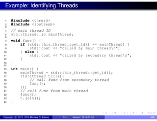 Example: Identifying Threads
1 #include <thread >
2 #include <iostream >
3
4 // main thread ID
5 std::thread::id mainThread;
6
7 void func() {
8 if (std::this_thread::get_id() == mainThread) {
9 std::cout << "called by main threadn";
10 } else {
11 std::cout << "called by secondary threadn";
12 }
13 }
14
15 int main() {
16 mainThread = std::this_thread::get_id();
17 std::thread t([](){
18 // call func from secondary thread
19 func();
20 });
21 // call func from main thread
22 func();
23 t.join();
24 }
Copyright c 2015, 2016 Michael D. Adams C++ Version: 2016-01-18 666
 