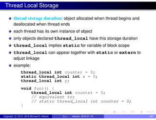Thread Local Storage
thread storage duration: object allocated when thread begins and
deallocated when thread ends
each thread has its own instance of object
only objects declared thread_local have this storage duration
thread_local implies static for variable of block scope
thread_local can appear together with static or extern to
adjust linkage
example:
thread_local int counter = 0;
static thread_local int x = 0;
thread_local int y;
void func() {
thread_local int counter = 0;
// equivalent to:
// static thread_local int counter = 0;
}
Copyright c 2015, 2016 Michael D. Adams C++ Version: 2016-01-18 667
 