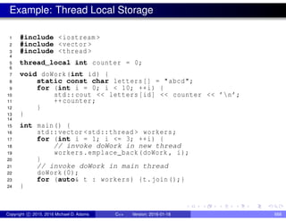 Example: Thread Local Storage
1 #include <iostream >
2 #include <vector >
3 #include <thread >
4
5 thread_local int counter = 0;
6
7 void doWork(int id) {
8 static const char letters[] = "abcd";
9 for (int i = 0; i < 10; ++i) {
10 std::cout << letters[id] << counter << ’n’;
11 ++counter;
12 }
13 }
14
15 int main() {
16 std::vector <std::thread > workers;
17 for (int i = 1; i <= 3; ++i) {
18 // invoke doWork in new thread
19 workers.emplace_back(doWork , i);
20 }
21 // invoke doWork in main thread
22 doWork(0);
23 for (auto& t : workers) {t.join();}
24 }
Copyright c 2015, 2016 Michael D. Adams C++ Version: 2016-01-18 668
 