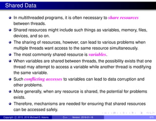 Shared Data
In multithreaded programs, it is often necessary to share resources
between threads.
Shared resources might include such things as variables, memory, files,
devices, and so on.
The sharing of resources, however, can lead to various problems when
multiple threads want access to the same resource simultaneously.
The most commonly shared resource is variables.
When variables are shared between threads, the possibility exists that one
thread may attempt to access a variable while another thread is modifying
the same variable.
Such conflicting accesses to variables can lead to data corruption and
other problems.
More generally, when any resource is shared, the potential for problems
exists.
Therefore, mechanisms are needed for ensuring that shared resources
can be accessed safely.
Copyright c 2015, 2016 Michael D. Adams C++ Version: 2016-01-18 670
 