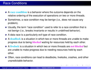 Race Conditions
A race condition is a behavior where the outcome depends on the
relative ordering of the execution of operations on two or more threads.
Sometimes, a race condition may be benign (i.e., does not cause any
problem).
Usually, the term “race condition” used to refer to a race condition that is
not benign (i.e., breaks invariants or results in undefined behavior).
A data race is a particularly evil type of race condition.
A deadlock is a situation in which two or more threads are unable to make
progress due to being blocked waiting for resources held by each other.
A livelock is a situation in which two or more threads are not blocked but
are unable to make progress due to needing resources held by each
other.
Often, race conditions can lead to deadlocks, livelocks, crashes, and other
unpredictable behavior.
Copyright c 2015, 2016 Michael D. Adams C++ Version: 2016-01-18 671
 
