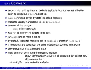 make Command
target is something that can be built, typically (but not necessarily) file
such as executable file or object file
make command driven by data file called makefile
makefile usually named Makefile or makefile
command-line usage:
make [options] [targets]
targets: zero or more targets to be built
options: zero or more options
by default, looks for makefile called makefile and then Makefile
if no targets are specified, will build first target specified in makefile
only builds files that are out of date
most common command-line options include:
-n show commands that would be executed but do not actu-
ally execute them
-f makefile use makefile makefile
Copyright c 2015, 2016 Michael D. Adams C++ Version: 2016-01-18 51
 