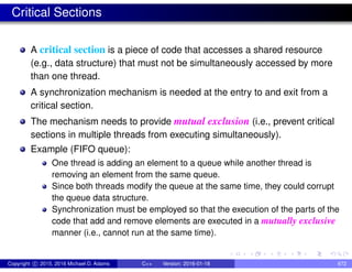 Critical Sections
A critical section is a piece of code that accesses a shared resource
(e.g., data structure) that must not be simultaneously accessed by more
than one thread.
A synchronization mechanism is needed at the entry to and exit from a
critical section.
The mechanism needs to provide mutual exclusion (i.e., prevent critical
sections in multiple threads from executing simultaneously).
Example (FIFO queue):
One thread is adding an element to a queue while another thread is
removing an element from the same queue.
Since both threads modify the queue at the same time, they could corrupt
the queue data structure.
Synchronization must be employed so that the execution of the parts of the
code that add and remove elements are executed in a mutually exclusive
manner (i.e., cannot run at the same time).
Copyright c 2015, 2016 Michael D. Adams C++ Version: 2016-01-18 672
 